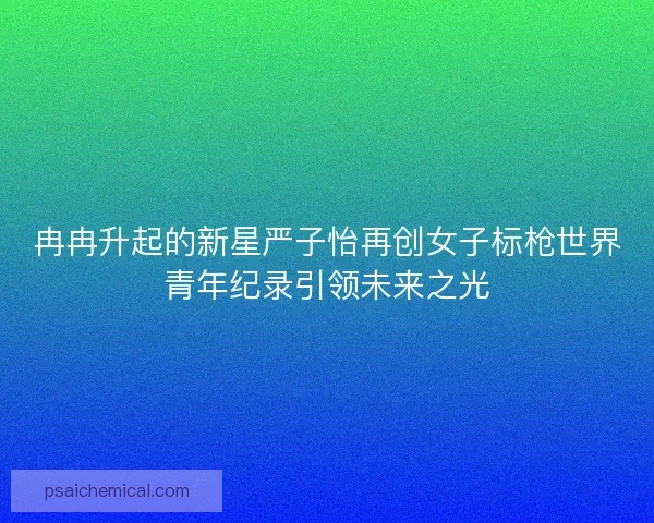 冉冉升起的新星严子怡再创女子标枪世界青年纪录引领未来之光