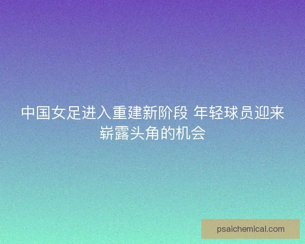 中国女足进入重建新阶段 年轻球员迎来崭露头角的机会 中国女足进入重建新阶段 年轻球员迎来崭露头角的机会