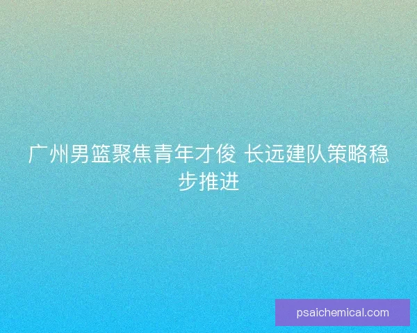广州男篮聚焦青年才俊 长远建队策略稳步推进